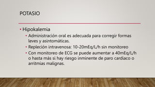 POTASIO
• Hipokalemia
• Administración oral es adecuada para corregir formas
leves y asintomáticas.
• Repleción intravenosa: 10-20mEq/L/h sin monitoreo
• Con monitoreo de ECG se puede aumentar a 40mEq/L/h
o hasta más si hay riesgo inminente de paro cardiaco o
arritmias malignas.
 