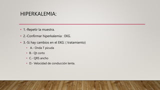 HIPERKALEMIA:
• 1.-Repetir la muestra.
• 2.-Confirmar hiperkalemia : EKG.
• 3.-Si hay cambios en el EKG: ( tratamiento)
• A.- Onda T picuda
• B.- Qt corto
• C.- QRS ancho
• D.- Velocidad de conducción lenta.
 