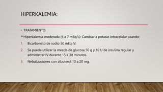 HIPERKALEMIA:
• TRATAMIENTO.
**Hiperkalemia moderada (6 a 7 mEq/L): Cambiar a potasio intracelular usando:
1. Bicarbonato de sodio 50 mEq IV.
2. Se puede utilizar la mezcla de glucosa 50 g y 10 U de insulina regular y
administrar IV durante 15 a 30 minutos.
3. Nebulizaciones con albuterol 10 a 20 mg.
 