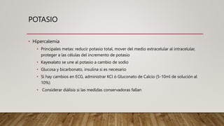 POTASIO
• Hipercalemia
• Principales metas: reducir potasio total, mover del medio extracelular al intracelular,
proteger a las células del incremento de potasio
• Kayexalato se une al potasio a cambio de sodio
• Glucosa y bicarbonato, insulina si es necesario
• Si hay cambios en ECG, administrar KCl ó Gluconato de Calcio (5-10ml de solución al
10%)
• Considerar diálisis si las medidas conservadoras fallan
 