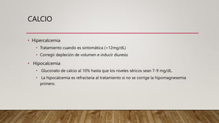 CALCIO
• Hipercalcemia
• Tratamiento cuando es sintomática (>12mg/dL)
• Corregir depleción de volumen e inducir diuresis
• Hipocalcemia
• Gluconato de calcio al 10% hasta que los niveles séricos sean 7-9 mg/dL.
• La hipocalcemia es refractaria al tratamiento si no se corrige la hipomagnesemia
primero.
 