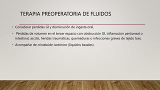 TERAPIA PREOPERATORIA DE FLUIDOS
• Considerar pérdidas GI y disminución de ingesta oral.
• Pérdidas de volumen en el tercer espacio con obstrucción GI, inflamación peritoneal o
intestinal, ascitis, heridas traumáticas, quemaduras o infecciones graves de tejido laxo.
• Acompañar de cristaloide isotónico (líquidos basales).
 