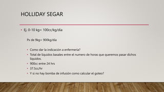 HOLLIDAY SEGAR
• Ej. 0-10 kg= 100cc/kg/día
Px de 9kg= 900kg/día
• Como dar la indicación a enfermería?
• Total de líquidos basales entre el numero de horas que queremos pasar dichos
líquidos.
• 900cc entre 24 hrs
• 37.5cc/hr
• Y si no hay bomba de infusión como calcular el goteo?
 