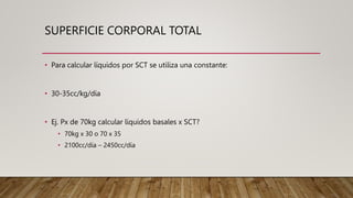 SUPERFICIE CORPORAL TOTAL
• Para calcular líquidos por SCT se utiliza una constante:
• 30-35cc/kg/día
• Ej. Px de 70kg calcular líquidos basales x SCT?
• 70kg x 30 o 70 x 35
• 2100cc/día – 2450cc/día
 