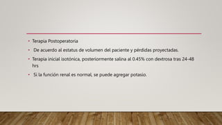 • Terapia Postoperatoria
• De acuerdo al estatus de volumen del paciente y pérdidas proyectadas.
• Terapia inicial isotónica, posteriormente salina al 0.45% con dextrosa tras 24-48
hrs
• Si la función renal es normal, se puede agregar potasio.
 