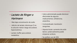 • Lactato de Ringer o
Hartmann
• Mas baja concentración de sodio
• Adición de lactato: disminuye Cl en
la solución menor riesgo de acidosis
hiperclorémica
• Lactato: buffer para acidosis
metabólica
• Calcio administrado puede disminuir
efectividad de algunos
medicamentos: anfotericina,
ampicilina.
• Contraindicado: transfusión
sanguínea.
• Hipoxia tisular: aumento de acido
láctico: potencialmente puede
empeorar acidosis.
• Se prefiere uso de SSN
 