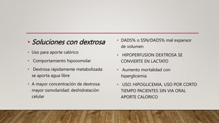 • Soluciones con dextrosa
• Uso para aporte calórico
• Comportamiento hipoosmolar
• Dextrosa rápidamente metabolizada:
se aporta agua libre
• A mayor concentración de dextrosa:
mayor osmolaridad: deshidratación
celular
• DAD5% o SSN/DAD5% mal expansor
de volumen
• HIPOPERFUSION DEXTROSA SE
CONVIERTE EN LACTATO
• Aumento mortalidad con
hiperglicemia
• USO: HIPOGLICEMIA, USO POR CORTO
TIEMPO PACIENTES SIN VIA ORAL
APORTE CALORICO
 