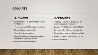 COLOIDES
• ALBUMINA
• Concentración 5%- (20 mmhg)25% e(70
mmhg) ssn
• Permanece hasta 16 horas intravascular
• No se utiliza en reanimación
• Cirrosis, dnt, quemaduras
• Lleva el liquido del espacio intersticial: si
hay depleción se contraindica
• Deshidratación hipovolemia
• DEXTRANES
• Mezcla de polímeros de glucosa de
diferentes pesos moleculares
• Dextran 70 (70000 kd) y 40 (40.000 kd)
• Permanece 3 – 24 horas intravascular
• Metabolismo renal y retículo endotelial
• Produce coagulopatías: (factor vii- vw)
• Hiperamilasemia
 