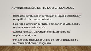ADMINISTRACIÓN DE FLUIDOS: CRISTALOIDES
• Restauran el volumen intravascular, el líquido intersticial y
el equilibrio de compartimientos.
• Favorecen la función cardíaca, disminuyen la viscosidad y
mejoran la microcirculación.
• Son económicos, universalmente disponibles, no
requieren refrigerar.
• No alteran la coagulación, salvo en forma dilucional, no
afectan la tipificación sanguínea
 