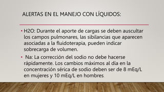 ALERTAS EN EL MANEJO CON LÍQUIDOS:
• H2O: Durante el aporte de cargas se deben auscultar
los campos pulmonares, las sibilancias que aparecen
asociadas a la fluidoterapia, pueden indicar
sobrecarga de volumen.
• Na: La corrección del sodio no debe hacerse
rápidamente. Los cambios máximos al día en la
concentración sérica de sodio deben ser de 8 mEq/L
en mujeres y 10 mEq/L en hombres.
 