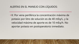 ALERTAS EN EL MANEJO CON LÍQUIDOS:
• K: Por vena periférica la concentración máxima de
potasio por litro de solución es de 40 mEq/L, y la
velocidad máxima de aporte es de 10 mEq/h. No
aportar potasio en postoperatorio inmediato.
 