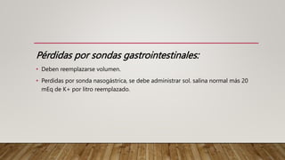 Pérdidas por sondas gastrointestinales:
• Deben reemplazarse volumen.
• Perdidas por sonda nasogástrica, se debe administrar sol. salina normal más 20
mEq de K+ por litro reemplazado.
 