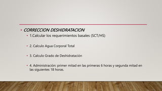 • CORRECCION DESHIDRATACION
• 1.Calcular los requerimientos basales (SCT/HS)
• 2. Calculo Agua Corporal Total
• 3. Calculo Grado de Deshidratación
• 4. Administración: primer mitad en las primeras 6 horas y segunda mitad en
las siguientes 18 horas.
 