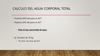 CALCULO DEL AGUA CORPORAL TOTAL
• Hombre 60% del peso es ACT
• Mujeres 50% del peso es ACT
• Peso en kg x porcentaje de agua.
• Ej. Hombre de 70 kg
• 70 x 0,6= 42 Litros de ACT
 