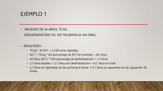 EJEMPLO 1
• PACIENTE DE 54 AÑOS, 70 KG
DESHIDRATACION 5%, NO TOLERANCIA VIA ORAL
• RESULTADO:
• 70 kg * 30 SCT = 2,100 Litros (basales)
• ACT = 70 kg * 0,6 (porcentaje de ACT en hombre) = 42 Litros
• 42 litros (ACT) * 0,05 porcentaje de deshidratación = 2,1Litros
• 2,1 litros basales + 2,1 litros por deshidratación = 4,2 litros en total
• 2,1 litros se repondrán en las primeras 6 horas Y 2,1 litros se repondrán en las siguientes 18
horas.
 