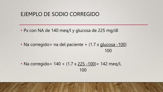 EJEMPLO DE SODIO CORREGIDO
• Px con NA de 140 meq/l y glucosa de 225 mg/dl
• Na corregido= na del paciente + (1.7 x glucosa -100)
100
• Na corregido= 140 + (1.7 x 225 -100)= 142 meq/L
100
 