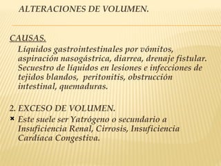 ALTERACIONES DE VOLUMEN.
CAUSAS.
Líquidos gastrointestinales por vómitos,
aspiración nasogástrica, diarrea, drenaje fistular.
Secuestro de líquidos en lesiones e infecciones de
tejidos blandos, peritonitis, obstrucción
intestinal, quemaduras.
2. EXCESO DE VOLUMEN.
 Este suele ser Yatrógeno o secundario a
Insuficiencia Renal, Cirrosis, Insuficiencia
Cardíaca Congestiva.
 