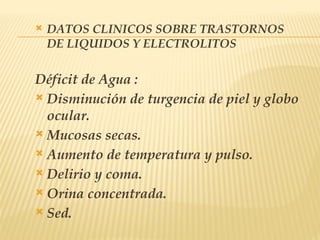  DATOS CLINICOS SOBRE TRASTORNOS
DE LIQUIDOS Y ELECTROLITOS
Déficit de Agua :
 Disminución de turgencia de piel y globo
ocular.
 Mucosas secas.
 Aumento de temperatura y pulso.
 Delirio y coma.
 Orina concentrada.
 Sed.
 