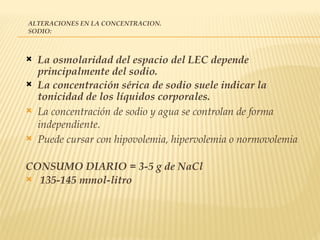 ALTERACIONES EN LA CONCENTRACION.
SODIO:
 La osmolaridad del espacio del LEC depende
principalmente del sodio.
 La concentración sérica de sodio suele indicar la
tonicidad de los líquidos corporales.
 La concentración de sodio y agua se controlan de forma
independiente.
 Puede cursar con hipovolemia, hipervolemia o normovolemia
CONSUMO DIARIO = 3-5 g de NaCl
 135-145 mmol-litro
 