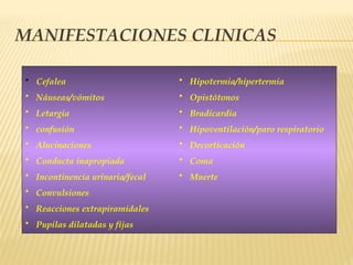 MANIFESTACIONES CLINICAS
• Cefalea
• Náuseas/vómitos
• Letargia
• confusión
• Alucinaciones
• Conducta inapropiada
• Incontinencia urinaria/fecal
• Convulsiones
• Reacciones extrapiramidales
• Pupilas dilatadas y fijas
• Hipotermia/hipertermia
• Opistótonos
• Bradicardia
• Hipoventilación/paro respiratorio
• Decorticación
• Coma
• Muerte
 