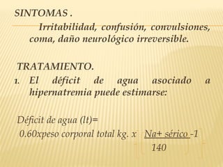 SINTOMAS .
Irritabilidad, confusión, convulsiones,
coma, daño neurológico irreversible.
TRATAMIENTO.
1. El déficit de agua asociado a
hipernatremia puede estimarse:
Déficit de agua (lt)=
0.60xpeso corporal total kg. x Na+ sérico -1
140
 
