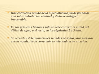  Una corrección rápida de la hipernatremia puede provocar
una sobre hidratación cerebral y daño neurológico
irreversible.
 En las primeras 24 horas sólo se debe corregir la mitad del
déficit de agua, y el resto, en los siguientes 2 o 3 días.
 Se necesitan determinaciones seriadas de sodio para asegurar
que la rápidez de la corrección es adecuada y no excesiva.
 