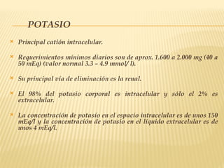 POTASIO
 Principal catión intracelular.
 Requerimientos mínimos diarios son de aprox. 1.600 a 2.000 mg (40 a
50 mEq) (valor normal 3.3 – 4.9 mmol/ l).
 Su principal vía de eliminación es la renal.
 El 98% del potasio corporal es intracelular y sólo el 2% es
extracelular.
 La concentración de potasio en el espacio intracelular es de unos 150
mEq/l y la concentración de potasio en el líquido extracelular es de
unos 4 mEq/l.
 