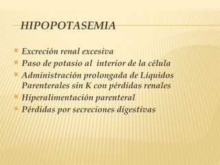HIPOPOTASEMIA
 Excreción renal excesiva
 Paso de potasio al interior de la célula
 Administración prolongada de Líquidos
Parenterales sin K con pérdidas renales
 Hiperalimentación parenteral
 Pérdidas por secreciones digestivas
 