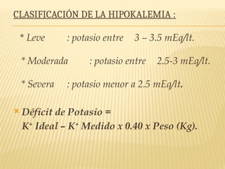 CLASIFICACIÓN DE LA HIPOKALEMIA :
* Leve : potasio entre 3 – 3.5 mEq/lt.
* Moderada : potasio entre 2.5-3 mEq/lt.
* Severa : potasio menor a 2.5 mEq/lt.
 Déficit de Potasio =
K+
Ideal – K+
Medido x 0.40 x Peso (Kg).
 