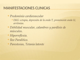 MANIFESTACIONES CLINICAS
 Predominio cardiovascular
 EKG: ectopia, depresión de la onda T, prominente onda U,
arritmias.
 Debilidad muscular, calambres y parálisis de
músculos.
 Hiporreflexia.
 Ileo Paralítico.
 Parestesias, Tetania latente
 