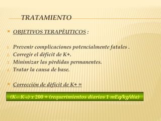 TRATAMIENTO
 OBJETIVOS TERAPÈUTICOS :
1. Prevenìr complicaciones potencialmente fatales .
2. Corregir el dèficit de K+.
3. Minimizar las pèrdidas permanentes.
4. Tratar la causa de base.
 Corrección de dèficit de K+ =
(K+I –K+R) x 200 + (requerimientos diarios 1 mEq/kg/día)
 