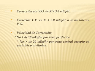  Corrección por V.O. en K > 3.0 mEq/lt.
 Correción E.V. en K < 3.0 mEq/lt o si no toleran
V.O.
 Velocidad de Corrección:
* No > de 10 mEq/hr por vena periférica.
* No > de 20 mEq/hr por vena central excepto en
parálisis o arritmias.
 