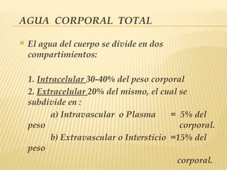 AGUA CORPORAL TOTAL
 El agua del cuerpo se divide en dos
compartimientos:
1. Intracelular 30-40% del peso corporal
2. Extracelular 20% del mismo, el cual se
subdivide en :
a) Intravascular o Plasma = 5% del
peso corporal.
b) Extravascular o Intersticio =15% del
peso
corporal.
 