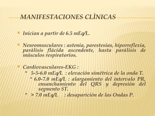 MANIFESTACIONES CLÌNICAS
 Inician a partìr de 6.5 mEq/L.
 Neuromusculares : astenia, parestesias, hiporreflexia,
paràlisis flácida ascendente, hasta paràlisis de
músculos respiratorios.
 Cardiovasculares-EKG :
* 5-5-6.0 mEq/L : elevación simétrica de la onda T.
* 6.0-7.0 mEq/L : alargamiento del intervalo PR,
ensanchamiento del QRS y depresión del
segmento ST.
* > 7.0 mEq/L : desapariciòn de las Ondas P.
 