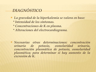 DIAGNÓSTICO
 La gravedad de la hiperkalemia se valora en base:
* Intensidad de los síntomas.
* Concentraciones de K en plasma.
* Alteraciones del electrocardiograma.
 Necesarias otras determinaciones: concentración
urinaria de potasio, osmolaridad urinaria,
concentración plasmática de potasio, osmolaridad
plasmática; para determinar si hay aumento de la
excresión de K.
 
