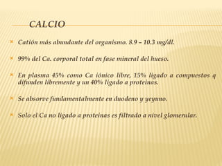 CALCIO
 Catión más abundante del organismo. 8.9 – 10.3 mg/dl.
 99% del Ca. corporal total en fase mineral del hueso.
 En plasma 45% como Ca iónico libre, 15% ligado a compuestos q
difunden libremente y un 40% ligado a proteinas.
 Se absorve fundamentalmente en duodeno y yeyuno.
 Solo el Ca no ligado a proteinas es filtrado a nivel glomerular.
 