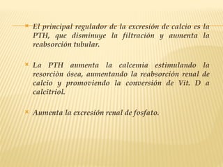  El principal regulador de la excresión de calcio es la
PTH, que disminuye la filtración y aumenta la
reabsorción tubular.
 La PTH aumenta la calcemia estimulando la
resorciòn ósea, aumentando la reabsorción renal de
calcio y promoviendo la conversión de Vit. D a
calcitriol.
 Aumenta la excresión renal de fosfato.
 