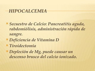 HIPOCALCEMIA
 Secuestro de Calcio: Pancreatitis aguda,
rabdomiólisis, administración rápida de
sangre.
 Deficiencia de Vitamina D
 Tiroidectomía
 Depleción de Mg, puede causar un
descenso brusco del calcio ionizado.
 