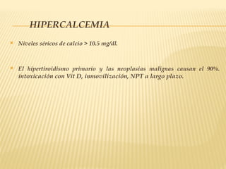 HIPERCALCEMIA
 Niveles séricos de calcio > 10.5 mg/dl.
 El hipertiroidismo primario y las neoplasias malignas causan el 90%.
intoxicación con Vit D, inmovilización, NPT a largo plazo.
 