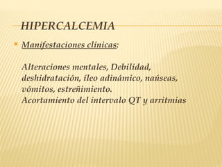 HIPERCALCEMIA
 Manifestaciones clínicas:
Alteraciones mentales, Debilidad,
deshidratación, íleo adinámico, naúseas,
vómitos, estreñimiento.
Acortamiento del intervalo QT y arritmias
 