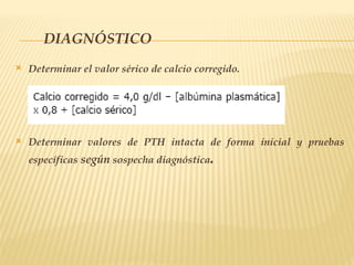 DIAGNÓSTICO
 Determinar el valor sérico de calcio corregido.
 Determinar valores de PTH intacta de forma inicial y pruebas
específicas según sospecha diagnóstica.
 