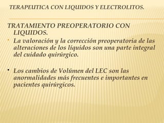 TERAPEUTICA CON LIQUIDOS Y ELECTROLITOS.
TRATAMIENTO PREOPERATORIO CON
LIQUIDOS.
 La valoración y la corrección preoperatoria de las
alteraciones de los líquidos son una parte integral
del cuidado quirúrgico.
 Los cambios de Volúmen del LEC son las
anormalidades más frecuentes e importantes en
pacientes quirúrgicos.
 