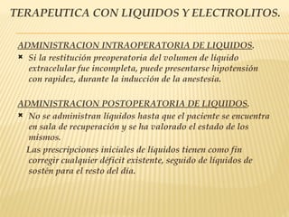 TERAPEUTICA CON LIQUIDOS Y ELECTROLITOS.
ADMINISTRACION INTRAOPERATORIA DE LIQUIDOS.
 Si la restitución preoperatoria del volumen de líquido
extracelular fue incompleta, puede presentarse hipotensión
con rapidez, durante la inducción de la anestesia.
ADMINISTRACION POSTOPERATORIA DE LIQUIDOS.
 No se administran líquidos hasta que el paciente se encuentra
en sala de recuperación y se ha valorado el estado de los
mismos.
Las prescripciones iniciales de líquidos tienen como fin
corregir cualquier déficit existente, seguido de líquidos de
sostén para el resto del día.
 