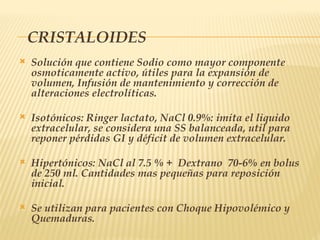 CRISTALOIDES
 Solución que contiene Sodio como mayor componente
osmoticamente activo, útiles para la expansión de
volumen, Infusión de mantenimiento y corrección de
alteraciones electrolíticas.
 Isotónicos: Ringer lactato, NaCl 0.9%: imita el liquido
extracelular, se considera una SS balanceada, util para
reponer pérdidas GI y déficit de volumen extracelular.
 Hipertónicos: NaCl al 7.5 % + Dextrano 70-6% en bolus
de 250 ml. Cantidades mas pequeñas para reposición
inicial.
 Se utilizan para pacientes con Choque Hipovolémico y
Quemaduras.
 