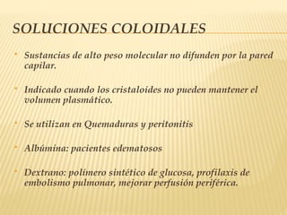 SOLUCIONES COLOIDALES
 Sustancias de alto peso molecular no difunden por la pared
capilar.
 Indicado cuando los cristaloides no pueden mantener el
volumen plasmático.
 Se utilizan en Quemaduras y peritonitis
 Albúmina: pacientes edematosos
 Dextrano: polímero sintético de glucosa, profilaxis de
embolismo pulmonar, mejorar perfusión periférica.
 
