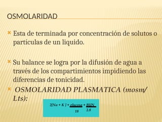 OSMOLARIDAD
 Esta de terminada por concentración de solutos o
partículas de un liquido.
 Su balance se logra por la difusión de agua a
través de los compartimientos impidiendo las
diferencias de tonicidad.
 OSMOLARIDAD PLASMATICA (mosm/
Lts):
2[Na + K ] + glucosa + BUN
18 2.8
 