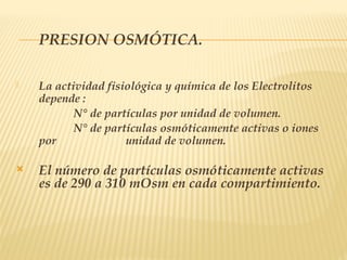 PRESION OSMÓTICA.
 La actividad fisiológica y química de los Electrolitos
depende :
N° de partículas por unidad de volumen.
N° de partículas osmóticamente activas o iones
por unidad de volumen.
 El número de partículas osmóticamente activas
es de 290 a 310 mOsm en cada compartimiento.
 