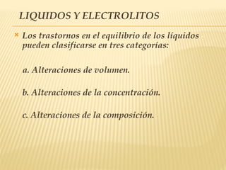 LIQUIDOS Y ELECTROLITOS
 Los trastornos en el equilibrio de los líquidos
pueden clasificarse en tres categorías:
a. Alteraciones de volumen.
b. Alteraciones de la concentración.
c. Alteraciones de la composición.
 