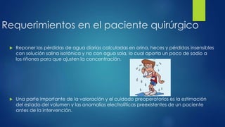 Requerimientos en el paciente quirúrgico
 Reponer las pérdidas de agua diarias calculadas en orina, heces y pérdidas insensibles
con solución salina isotónica y no con agua sola, lo cual aporta un poco de sodio a
los riñones para que ajusten la concentración.
 Una parte importante de la valoración y el cuidado preoperatorios es la estimación
del estado del volumen y las anomalías electrolíticas preexistentes de un paciente
antes de la intervención.
 