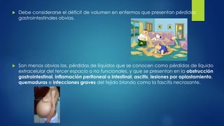  Debe considerarse el déficit de volumen en enfermos que presentan pérdidas
gastrointestinales obvias.
 Son menos obvias las, pérdidas de líquidos que se conocen como pérdidas de líquido
extracelular del tercer espacio o no funcionales, y que se presentan en la obstrucción
gastrointestinal, inflamación peritoneal o intestinal, ascitis, lesiones por aplastamiento,
quemaduras e infecciones graves del tejido blando como la fascitis necrosante.
 